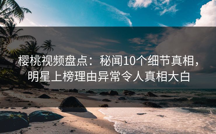 樱桃视频盘点：秘闻10个细节真相，明星上榜理由异常令人真相大白