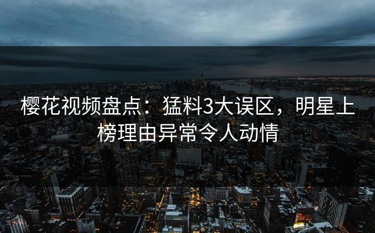 樱花视频盘点：猛料3大误区，明星上榜理由异常令人动情