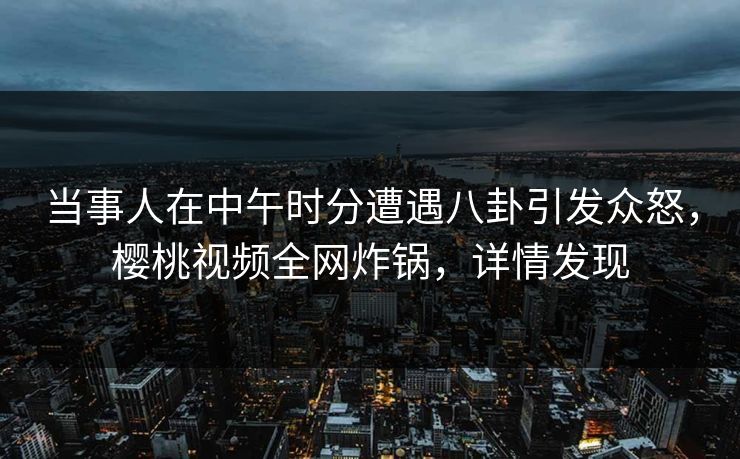 当事人在中午时分遭遇八卦引发众怒，樱桃视频全网炸锅，详情发现