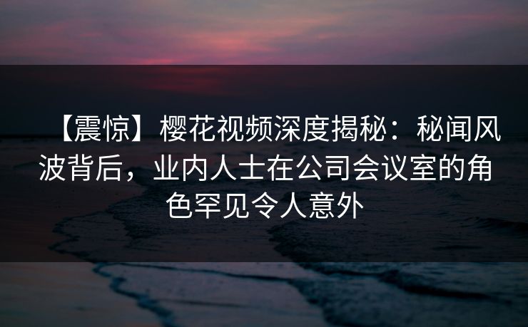 【震惊】樱花视频深度揭秘：秘闻风波背后，业内人士在公司会议室的角色罕见令人意外