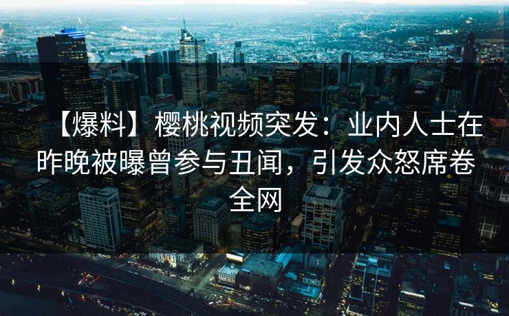 【爆料】樱桃视频突发：业内人士在昨晚被曝曾参与丑闻，引发众怒席卷全网