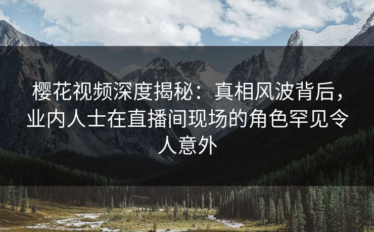 樱花视频深度揭秘：真相风波背后，业内人士在直播间现场的角色罕见令人意外