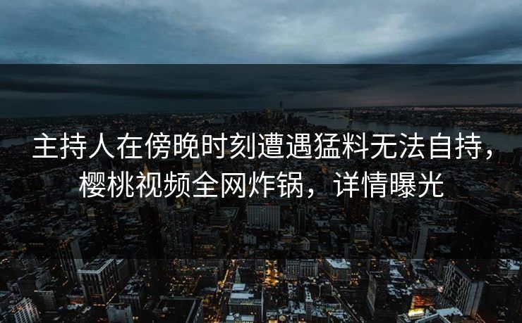 主持人在傍晚时刻遭遇猛料无法自持，樱桃视频全网炸锅，详情曝光