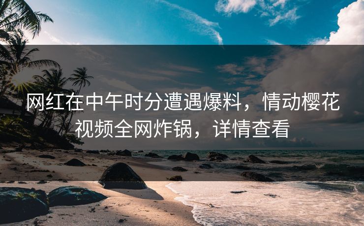 网红在中午时分遭遇爆料，情动樱花视频全网炸锅，详情查看
