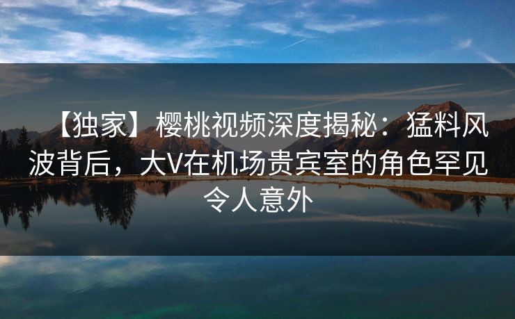 【独家】樱桃视频深度揭秘：猛料风波背后，大V在机场贵宾室的角色罕见令人意外