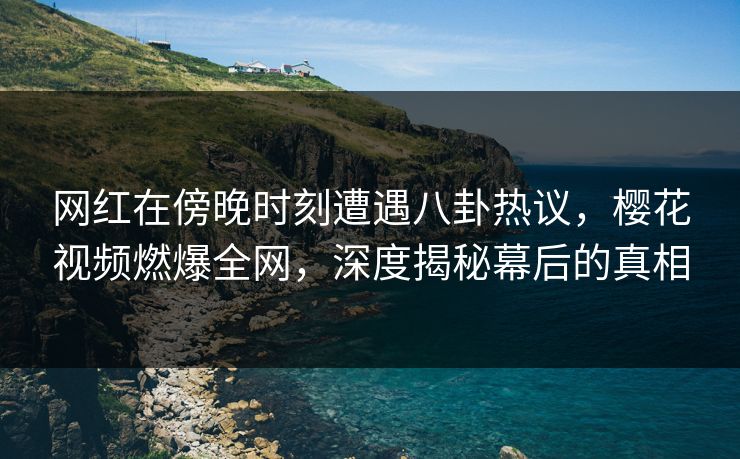 网红在傍晚时刻遭遇八卦热议，樱花视频燃爆全网，深度揭秘幕后的真相