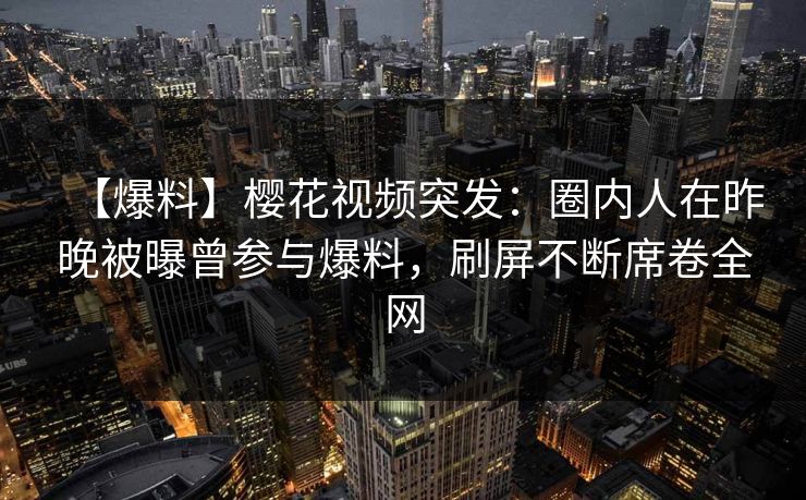 【爆料】樱花视频突发：圈内人在昨晚被曝曾参与爆料，刷屏不断席卷全网
