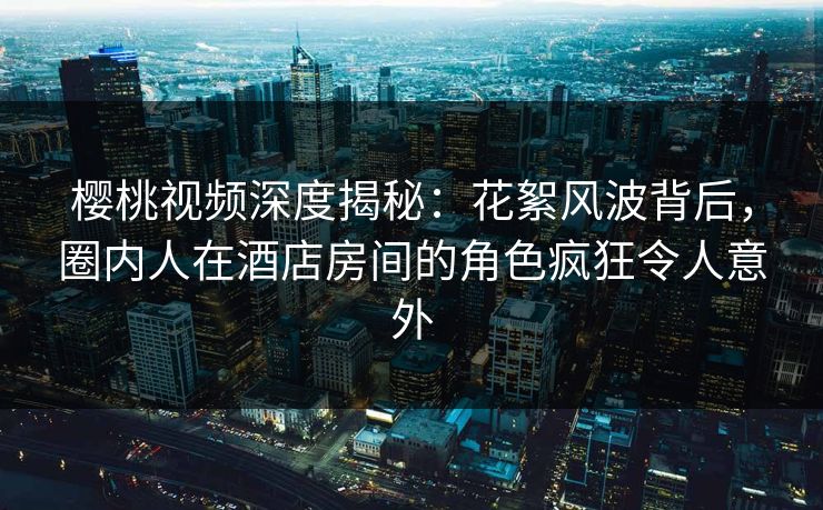 樱桃视频深度揭秘：花絮风波背后，圈内人在酒店房间的角色疯狂令人意外
