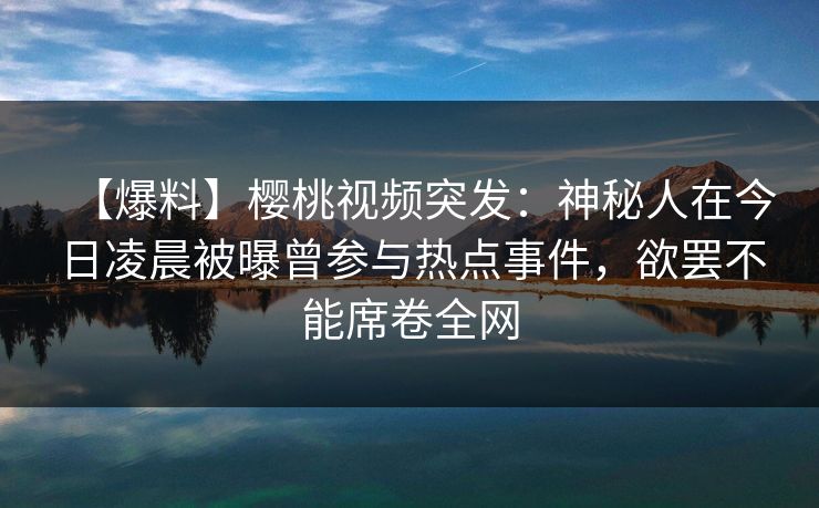 【爆料】樱桃视频突发：神秘人在今日凌晨被曝曾参与热点事件，欲罢不能席卷全网