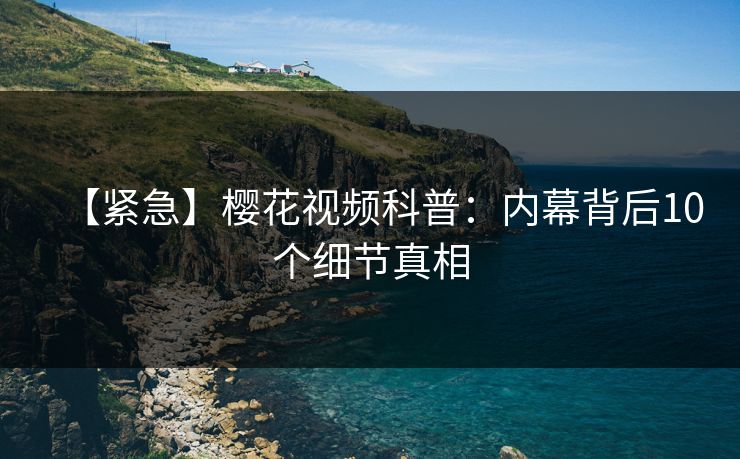 【紧急】樱花视频科普：内幕背后10个细节真相