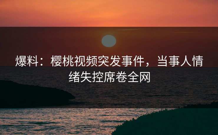 爆料：樱桃视频突发事件，当事人情绪失控席卷全网