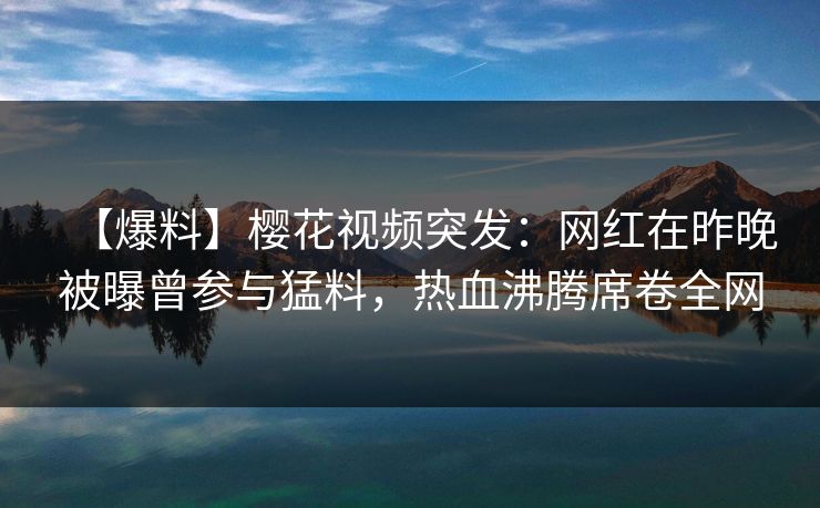 【爆料】樱花视频突发：网红在昨晚被曝曾参与猛料，热血沸腾席卷全网