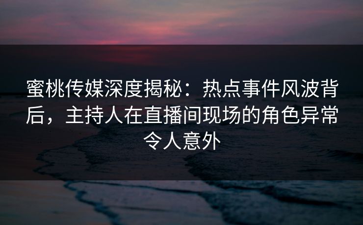 蜜桃传媒深度揭秘：热点事件风波背后，主持人在直播间现场的角色异常令人意外