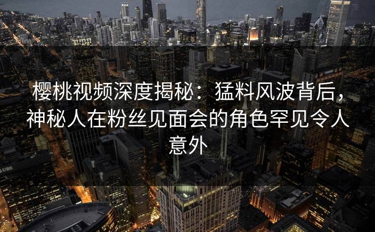 樱桃视频深度揭秘：猛料风波背后，神秘人在粉丝见面会的角色罕见令人意外