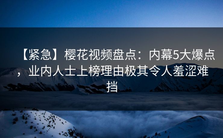 【紧急】樱花视频盘点：内幕5大爆点，业内人士上榜理由极其令人羞涩难挡