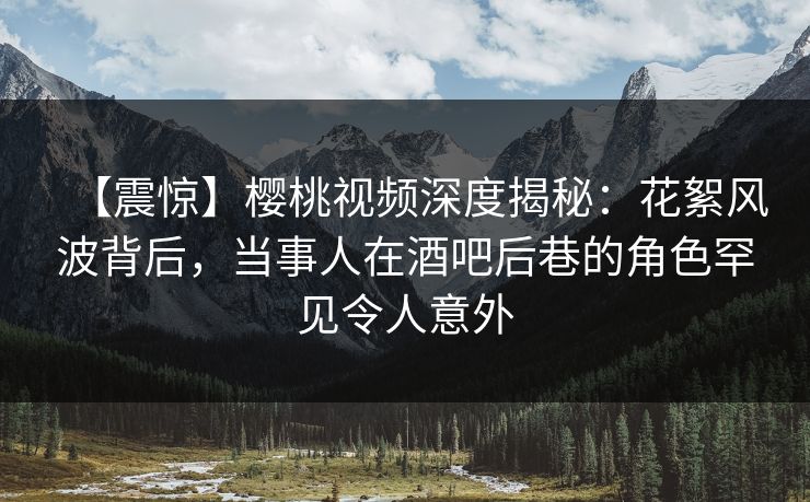【震惊】樱桃视频深度揭秘：花絮风波背后，当事人在酒吧后巷的角色罕见令人意外