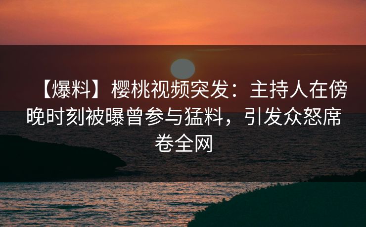【爆料】樱桃视频突发：主持人在傍晚时刻被曝曾参与猛料，引发众怒席卷全网