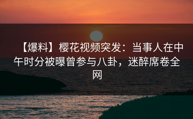 【爆料】樱花视频突发：当事人在中午时分被曝曾参与八卦，迷醉席卷全网