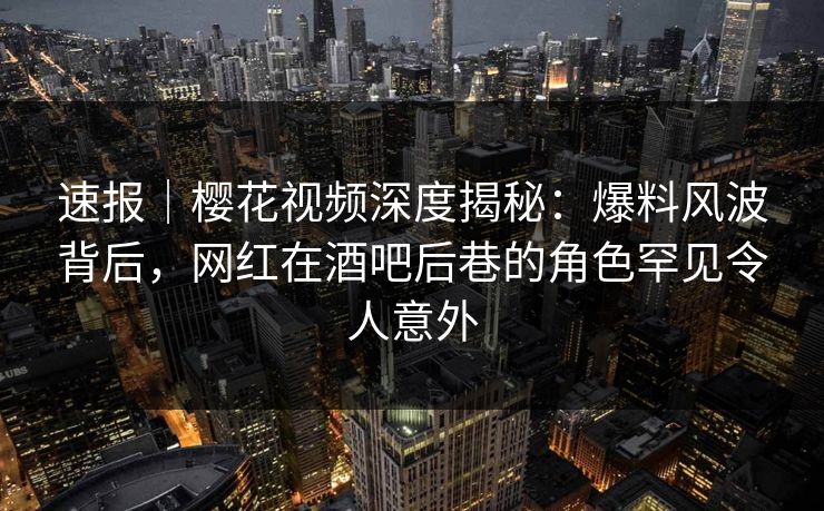 速报｜樱花视频深度揭秘：爆料风波背后，网红在酒吧后巷的角色罕见令人意外