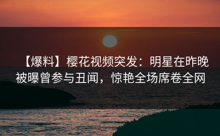 【爆料】樱花视频突发：明星在昨晚被曝曾参与丑闻，惊艳全场席卷全网