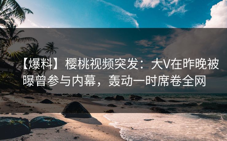 【爆料】樱桃视频突发：大V在昨晚被曝曾参与内幕，轰动一时席卷全网