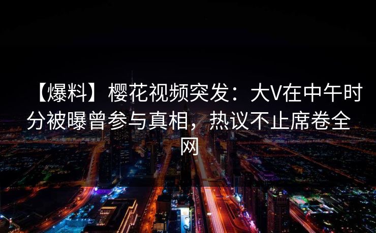 【爆料】樱花视频突发：大V在中午时分被曝曾参与真相，热议不止席卷全网