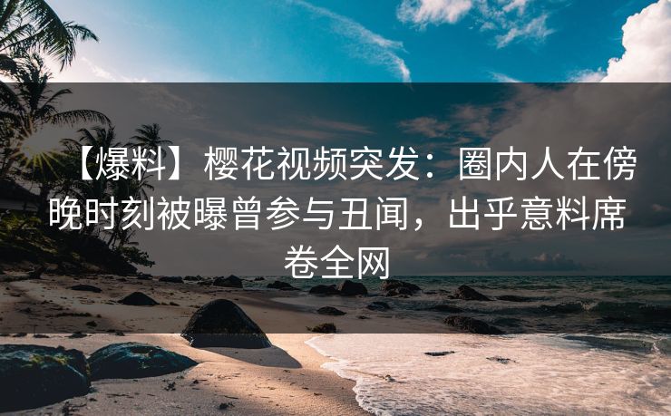 【爆料】樱花视频突发：圈内人在傍晚时刻被曝曾参与丑闻，出乎意料席卷全网