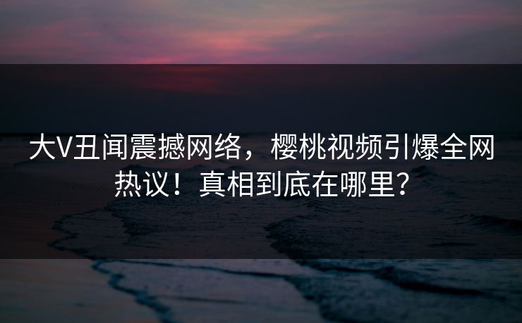 大V丑闻震撼网络，樱桃视频引爆全网热议！真相到底在哪里？
