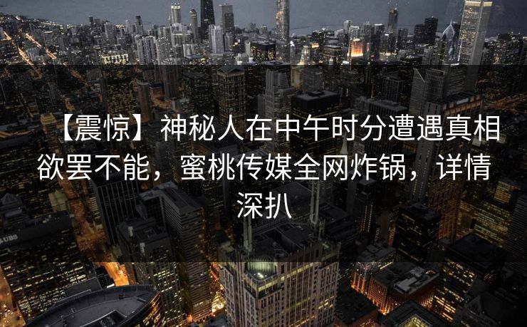 【震惊】神秘人在中午时分遭遇真相欲罢不能，蜜桃传媒全网炸锅，详情深扒