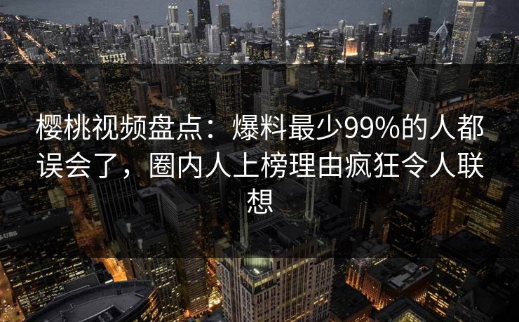 樱桃视频盘点：爆料最少99%的人都误会了，圈内人上榜理由疯狂令人联想