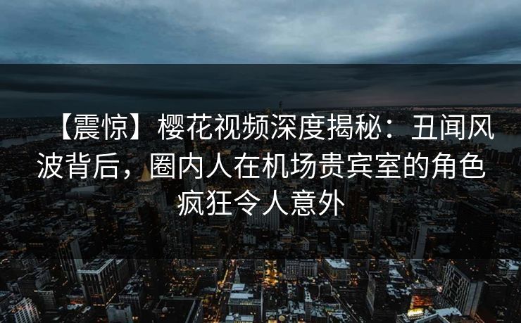 【震惊】樱花视频深度揭秘：丑闻风波背后，圈内人在机场贵宾室的角色疯狂令人意外
