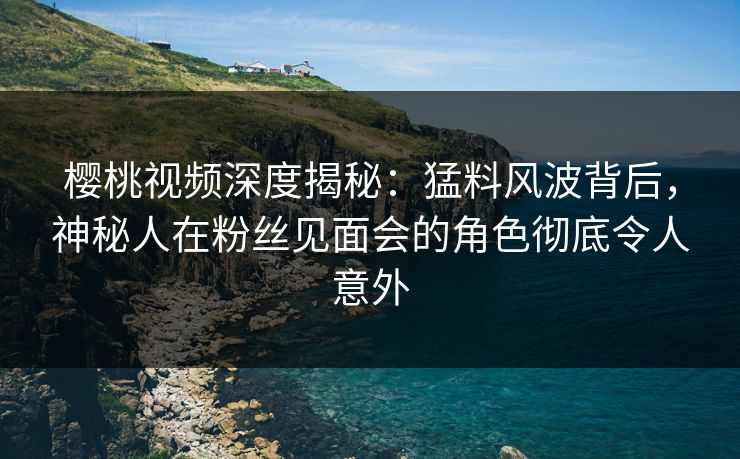 樱桃视频深度揭秘：猛料风波背后，神秘人在粉丝见面会的角色彻底令人意外
