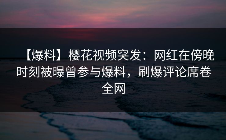 【爆料】樱花视频突发：网红在傍晚时刻被曝曾参与爆料，刷爆评论席卷全网