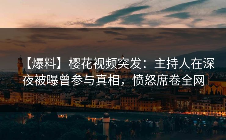 【爆料】樱花视频突发：主持人在深夜被曝曾参与真相，愤怒席卷全网
