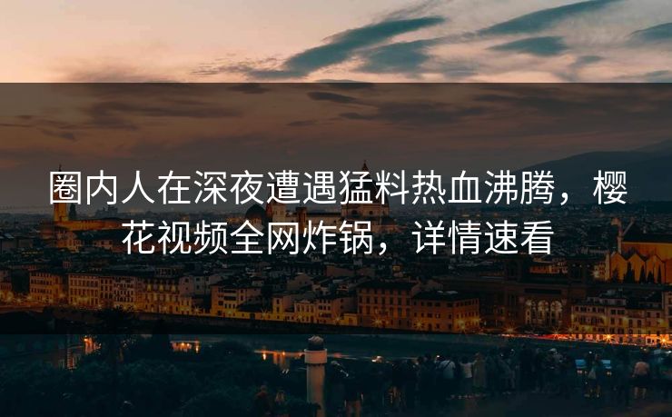 圈内人在深夜遭遇猛料热血沸腾，樱花视频全网炸锅，详情速看