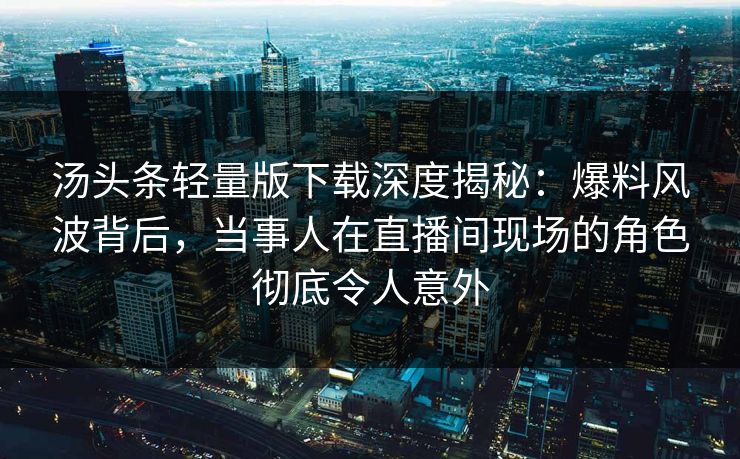 汤头条轻量版下载深度揭秘：爆料风波背后，当事人在直播间现场的角色彻底令人意外