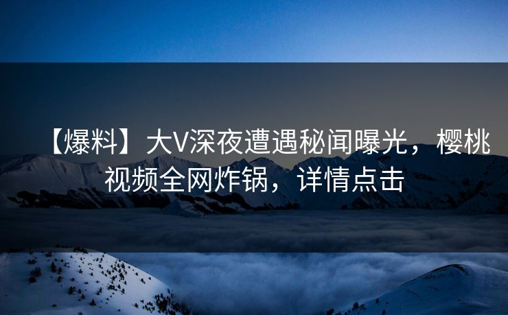 【爆料】大V深夜遭遇秘闻曝光，樱桃视频全网炸锅，详情点击