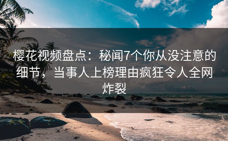 樱花视频盘点：秘闻7个你从没注意的细节，当事人上榜理由疯狂令人全网炸裂