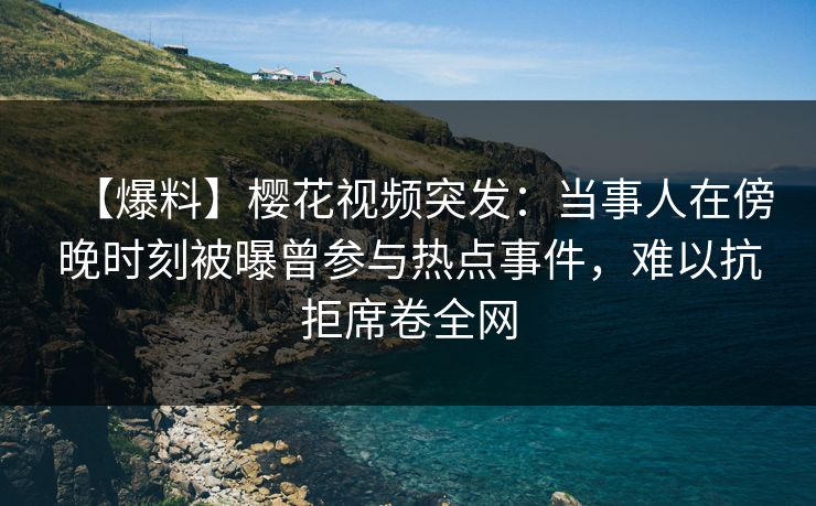 【爆料】樱花视频突发：当事人在傍晚时刻被曝曾参与热点事件，难以抗拒席卷全网