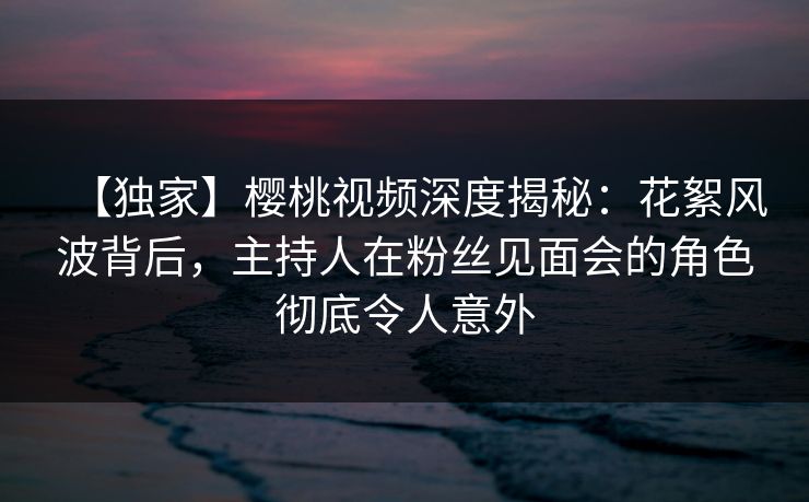 【独家】樱桃视频深度揭秘：花絮风波背后，主持人在粉丝见面会的角色彻底令人意外