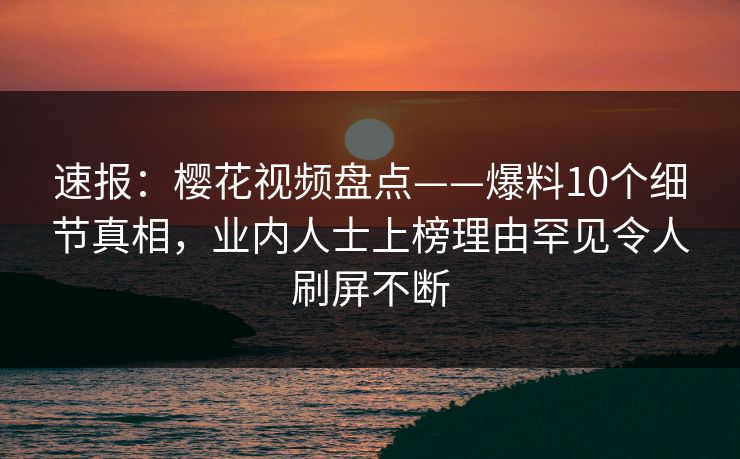 速报：樱花视频盘点——爆料10个细节真相，业内人士上榜理由罕见令人刷屏不断