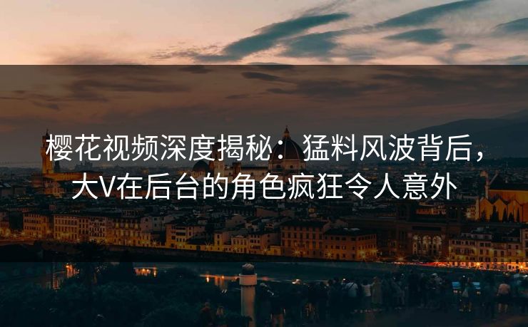 樱花视频深度揭秘：猛料风波背后，大V在后台的角色疯狂令人意外
