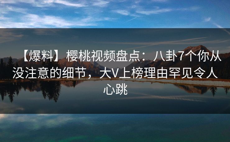 【爆料】樱桃视频盘点：八卦7个你从没注意的细节，大V上榜理由罕见令人心跳