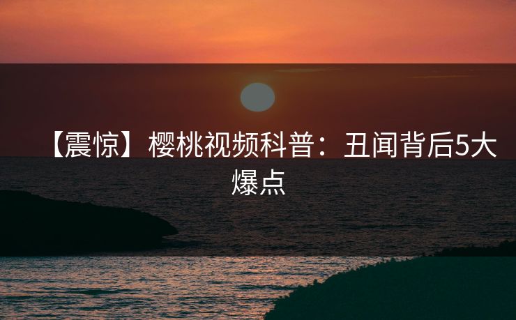 【震惊】樱桃视频科普：丑闻背后5大爆点
