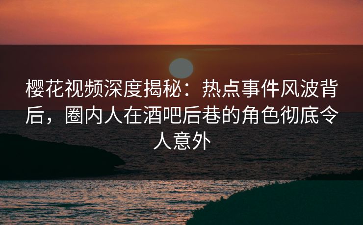 樱花视频深度揭秘：热点事件风波背后，圈内人在酒吧后巷的角色彻底令人意外