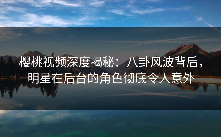 樱桃视频深度揭秘：八卦风波背后，明星在后台的角色彻底令人意外