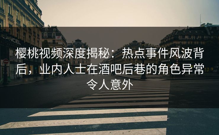 樱桃视频深度揭秘：热点事件风波背后，业内人士在酒吧后巷的角色异常令人意外