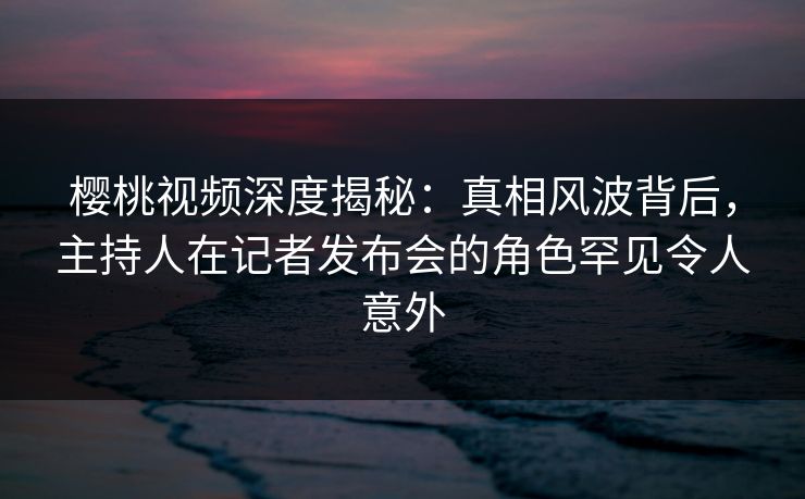 樱桃视频深度揭秘:真相风波背后,主持人在记者发布会的角色罕见令人意外 樱桃视频深度揭秘:真相风波背后,主持人在记者发布会的角色罕见令人意外