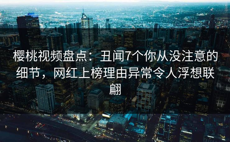 樱桃视频盘点：丑闻7个你从没注意的细节，网红上榜理由异常令人浮想联翩