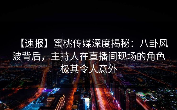【速报】蜜桃传媒深度揭秘：八卦风波背后，主持人在直播间现场的角色极其令人意外